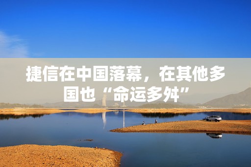 捷信在中国落幕，在其他多国也“命运多舛”
