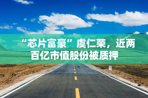 “芯片富豪”虞仁荣，近两百亿市值股份被质押