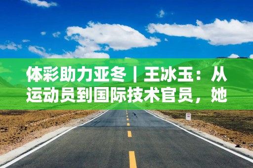 体彩助力亚冬｜王冰玉：从运动员到国际技术官员，她对冰壶热爱不变