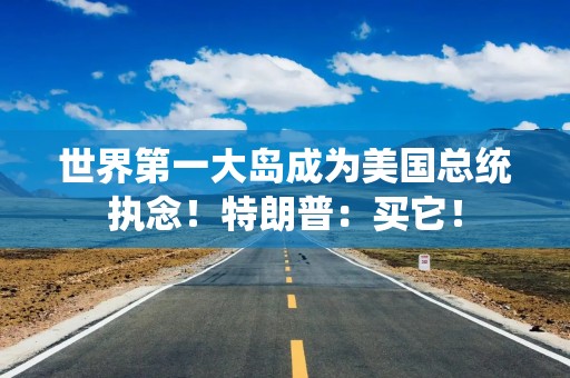 世界第一大岛成为美国总统执念！特朗普：买它！