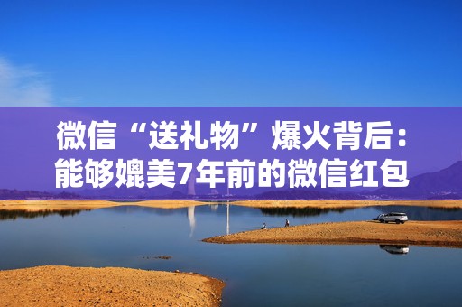 微信“送礼物”爆火背后：能够媲美7年前的微信红包？为何引爆资本市场？