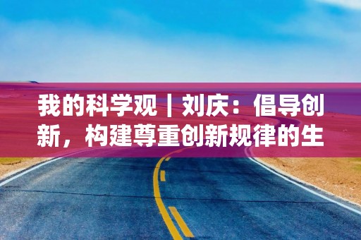 我的科学观｜刘庆：倡导创新，构建尊重创新规律的生态系统