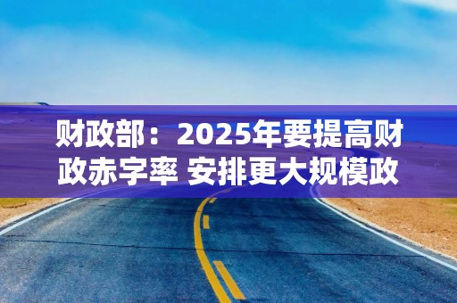 财政部：2025年要提高财政赤字率 安排更大规模政府债券