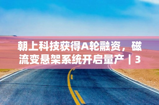 朝上科技获得A轮融资，磁流变悬架系统开启量产｜36氪首发