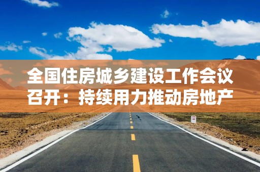 全国住房城乡建设工作会议召开：持续用力推动房地产市场止跌回稳