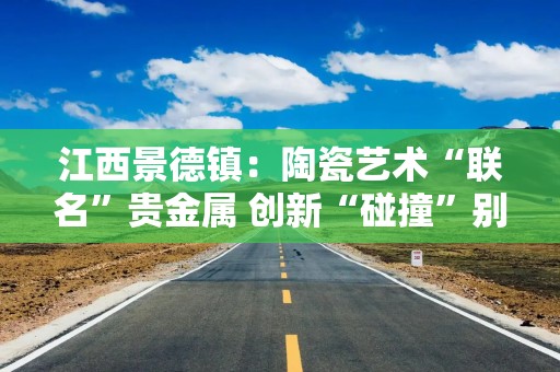 江西景德镇：陶瓷艺术“联名”贵金属 创新“碰撞”别样火花