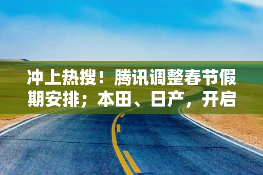 冲上热搜！腾讯调整春节假期安排；本田、日产，开启合并谈判丨大公司动态