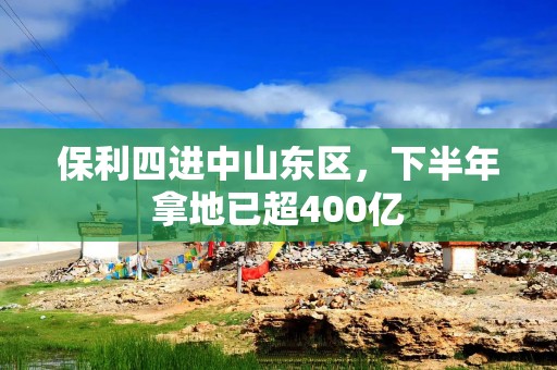 保利四进中山东区，下半年拿地已超400亿