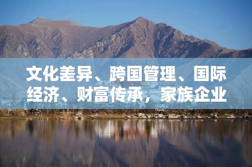 文化差异、跨国管理、国际经济、财富传承，家族企业出海挑战重重