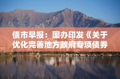 债市早报：国办印发《关于优化完善地方政府专项债券管理机制的意见》；债市震荡走弱