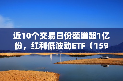 近10个交易日份额增超1亿份，红利低波动ETF（159549）盘中溢价，机构：低利率环境下红利资产仍有配置空间