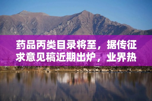 药品丙类目录将至，据传征求意见稿近期出炉，业界热议入选标准