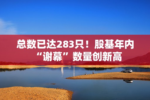 总数已达283只！股基年内“谢幕”数量创新高