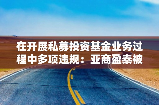 在开展私募投资基金业务过程中多项违规：亚商盈泰被责令改正，法人代表收警示函