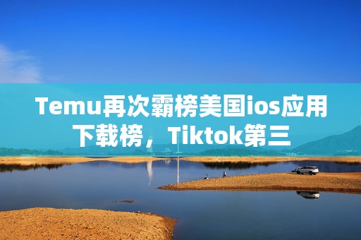 Temu再次霸榜美国ios应用下载榜，Tiktok第三