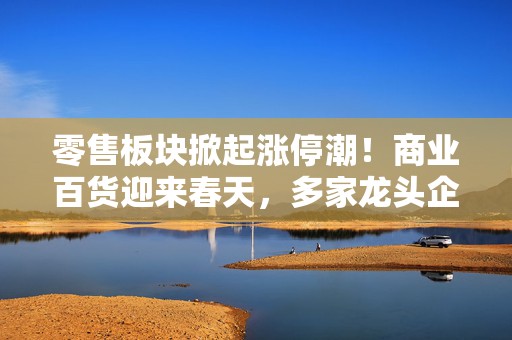零售板块掀起涨停潮！商业百货迎来春天，多家龙头企业股价大涨