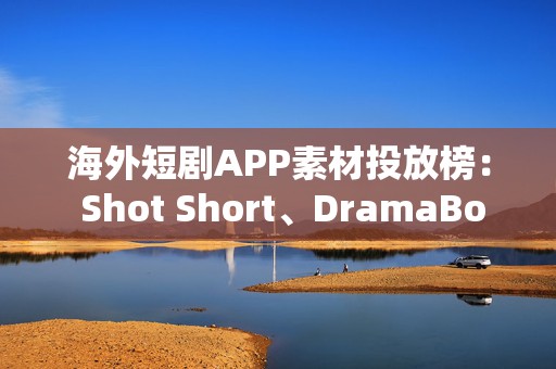 海外短剧APP素材投放榜： Shot Short、DramaBox买量猛增，一APP上线20天，闯入TOP15