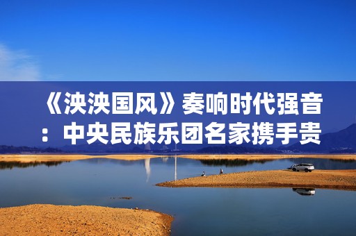《泱泱国风》奏响时代强音：中央民族乐团名家携手贵州省民族乐团 倾情演绎新年华章