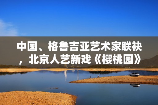 中国、格鲁吉亚艺术家联袂，北京人艺新戏《樱桃园》呈现不套路的契诃夫
