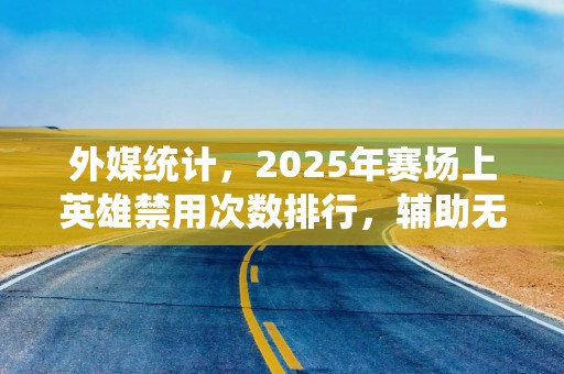 外媒统计，2025年赛场上英雄禁用次数排行，辅助无一人上榜