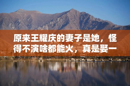 原来王耀庆的妻子是她，怪得不演啥都能火，真是娶一个贤妻旺三代