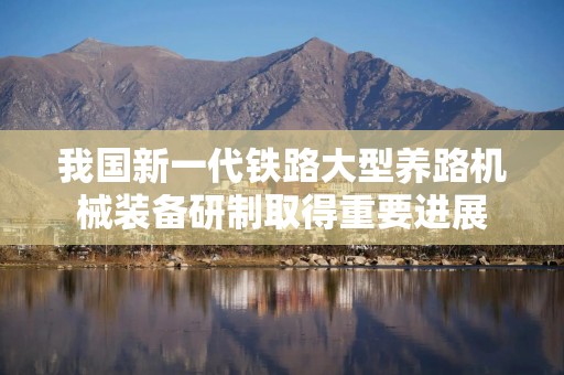我国新一代铁路大型养路机械装备研制取得重要进展
