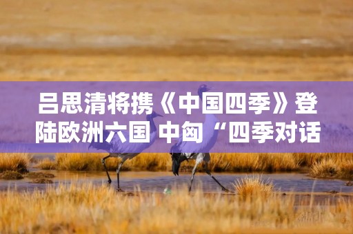 吕思清将携《中国四季》登陆欧洲六国 中匈“四季对话”开启跨文化音乐盛宴