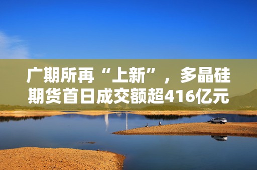 广期所再“上新”，多晶硅期货首日成交额超416亿元