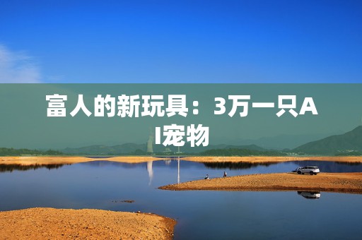 富人的新玩具：3万一只AI宠物
