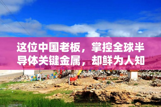 这位中国老板，掌控全球半导体关键金属，却鲜为人知