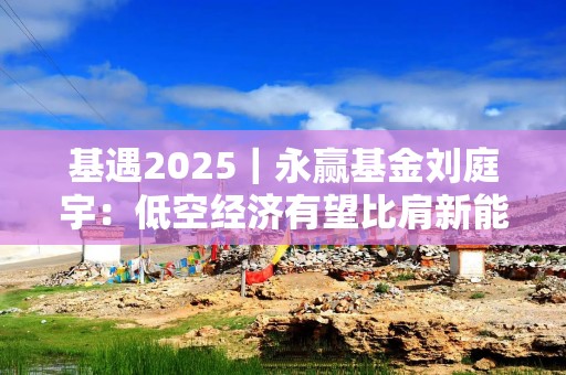 基遇2025｜永赢基金刘庭宇：低空经济有望比肩新能源，下阶段基建环节或最先受益