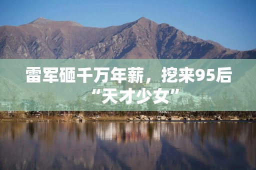 雷军砸千万年薪，挖来95后“天才少女”