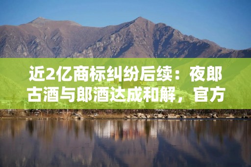 近2亿商标纠纷后续：夜郎古酒与郎酒达成和解，官方暂不销售“夜郎春秋”