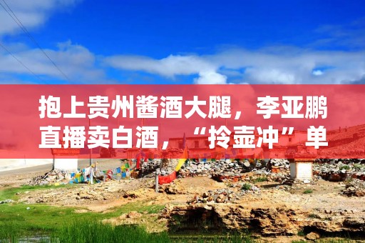 抱上贵州酱酒大腿，李亚鹏直播卖白酒，“拎壶冲”单瓶最高1298元？