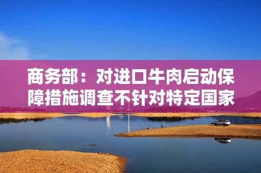 商务部：对进口牛肉启动保障措施调查不针对特定国家和地区，不区分产品来源地，调查期间不影响正常贸易