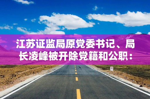 江苏证监局原党委书记、局长凌峰被开除党籍和公职：以“投资入股”名义非法收受财物，数额特别巨大