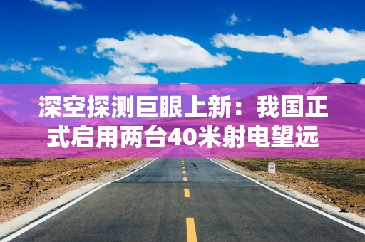 深空探测巨眼上新：我国正式启用两台40米射电望远镜