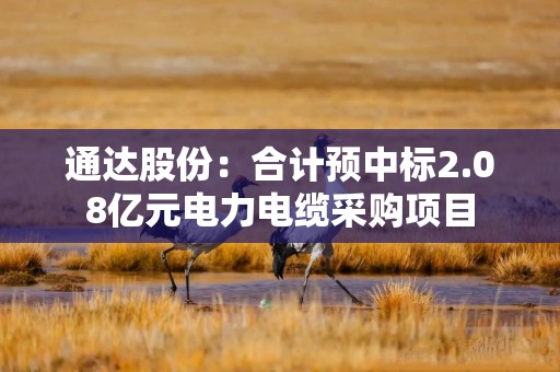通达股份：合计预中标2.08亿元电力电缆采购项目