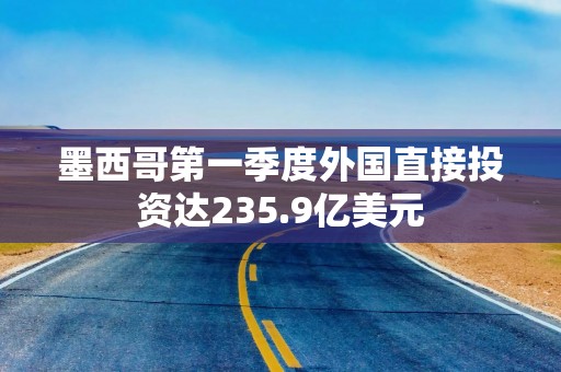 墨西哥第一季度外国直接投资达235.9亿美元