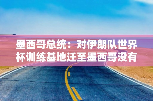墨西哥总统：对伊朗队世界杯训练基地迁至墨西哥没有异议