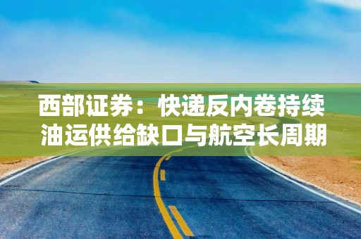 西部证券：快递反内卷持续 油运供给缺口与航空长周期配置价值