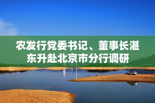 农发行党委书记、董事长湛东升赴北京市分行调研