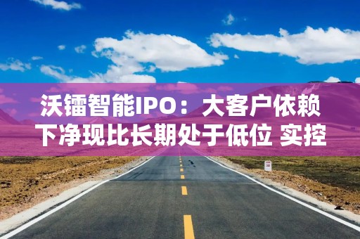 沃镭智能IPO：大客户依赖下净现比长期处于低位 实控人产学研边界模糊拷问技术自主性
