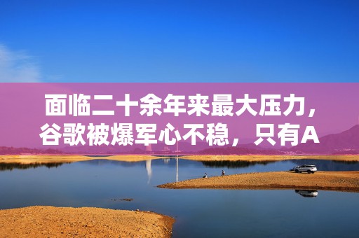 面临二十余年来最大压力，谷歌被爆军心不稳，只有AI部门士气高涨