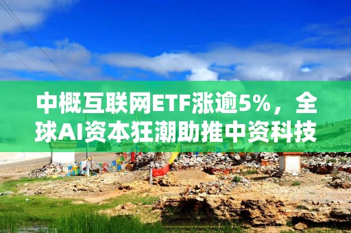 中概互联网ETF涨逾5%，全球AI资本狂潮助推中资科技