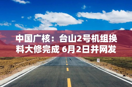 中国广核：台山2号机组换料大修完成 6月2日并网发电