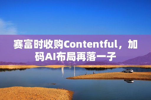赛富时收购Contentful，加码AI布局再落一子