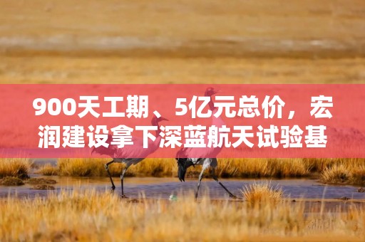 900天工期、5亿元总价，宏润建设拿下深蓝航天试验基地工程  长三角资本局