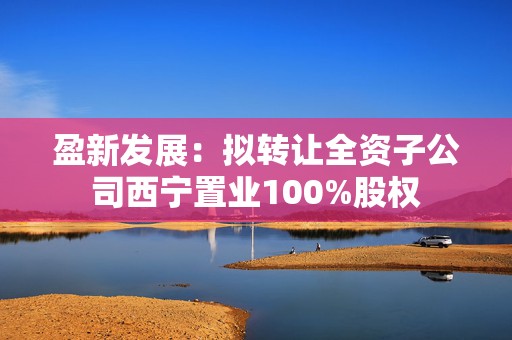 盈新发展：拟转让全资子公司西宁置业100%股权