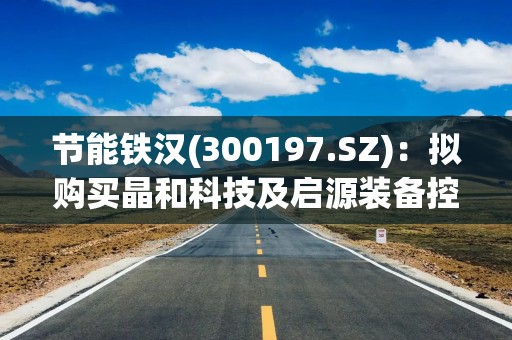 节能铁汉(300197.SZ)：拟购买晶和科技及启源装备控股权